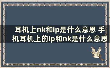 耳机上nk和ip是什么意思 手机耳机上的ip和nk是什么意思